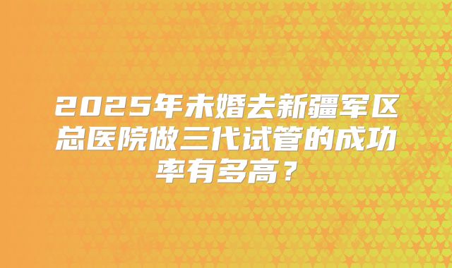 2025年未婚去新疆军区总医院做三代试管的成功率有多高?