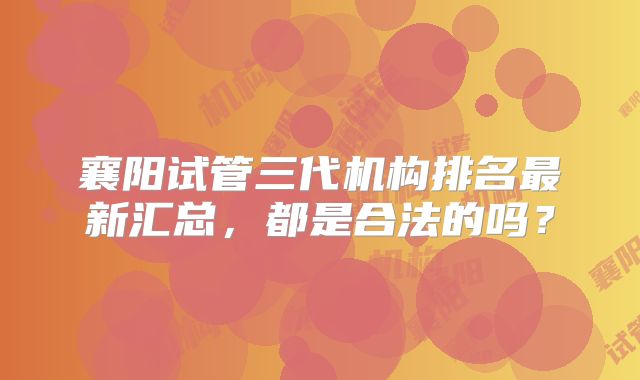 襄阳试管三代机构排名最新汇总，都是合法的吗？
