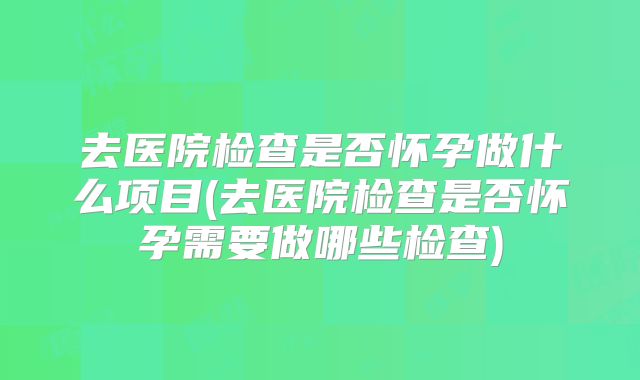 去医院检查是否怀孕做什么项目(去医院检查是否怀孕需要做哪些检查)
