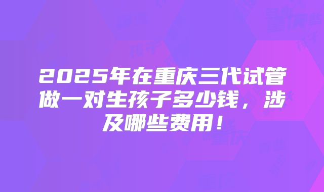 2025年在重庆三代试管做一对生孩子多少钱,涉及哪些费用!