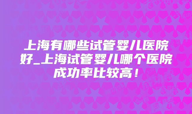 上海有哪些试管婴儿医院好_上海试管婴儿哪个医院成功率比较高!