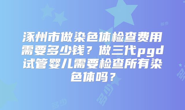 涿州市做染色体检查费用需要多少钱？做三代pgd试管婴儿需要检查所有染色体吗？