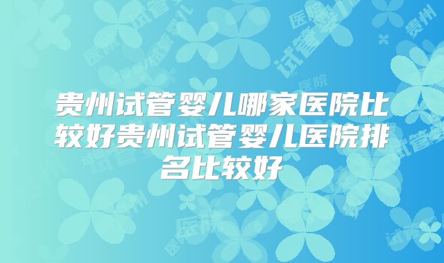 贵州试管婴儿哪家医院比较好贵州试管婴儿医院排名比较好