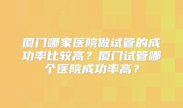厦门哪家医院做试管的成功率比较高?厦门试管哪个医院成功率高?