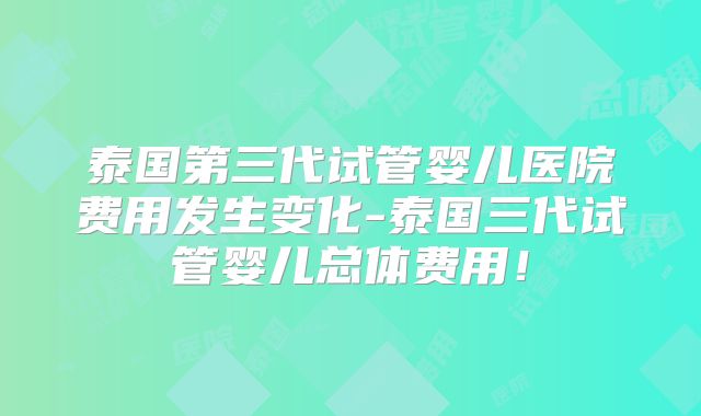 泰国第三代试管婴儿医院费用发生变化-泰国三代试管婴儿总体费用！