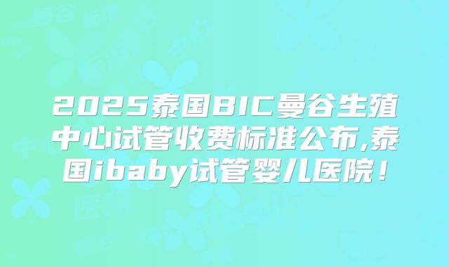 2025泰国BIC曼谷生殖中心试管收费标准公布,泰国ibaby试管婴儿医院！