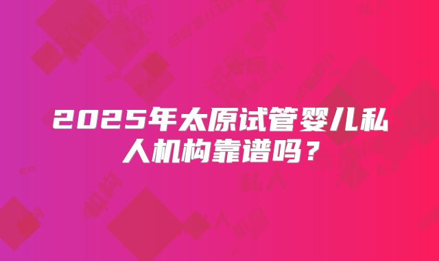 2025年太原试管婴儿私人机构靠谱吗?