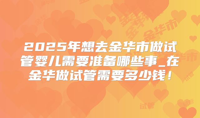 2025年想去金华市做试管婴儿需要准备哪些事_在金华做试管需要多少钱！