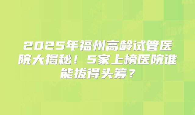 2025年福州高龄试管医院大揭秘!5家上榜医院谁能拔得头筹?