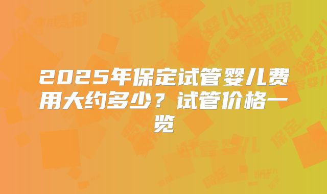 2025年保定试管婴儿费用大约多少？试管价格一览