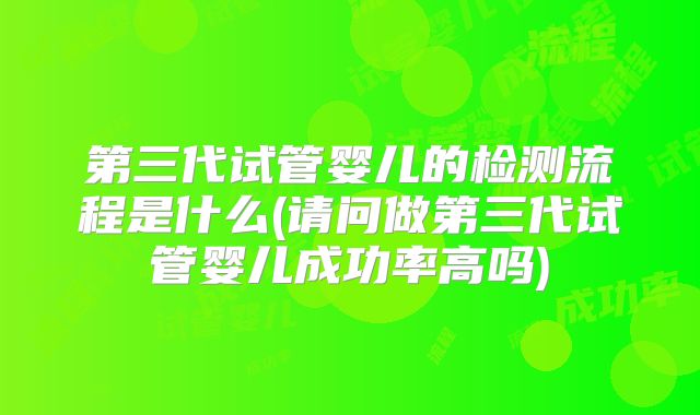 第三代试管婴儿的检测流程是什么(请问做第三代试管婴儿成功率高吗)