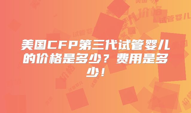 美国CFP第三代试管婴儿的价格是多少?费用是多少!