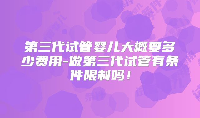 第三代试管婴儿大概要多少费用-做第三代试管有条件限制吗！