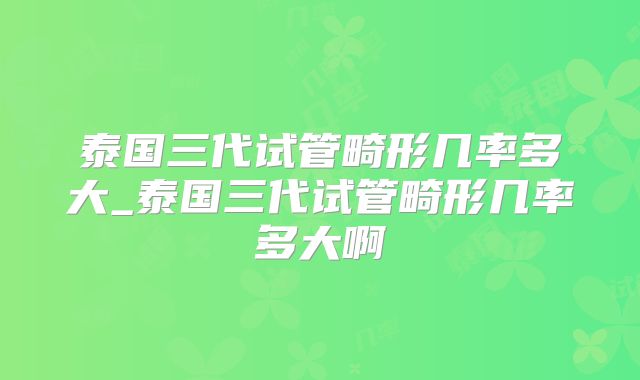 泰国三代试管畸形几率多大_泰国三代试管畸形几率多大啊