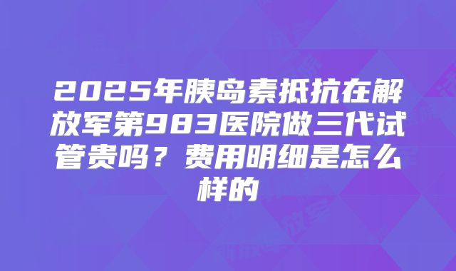 2025年胰岛素抵抗在解放军第983医院做三代试管贵吗？费用明细是怎么样的