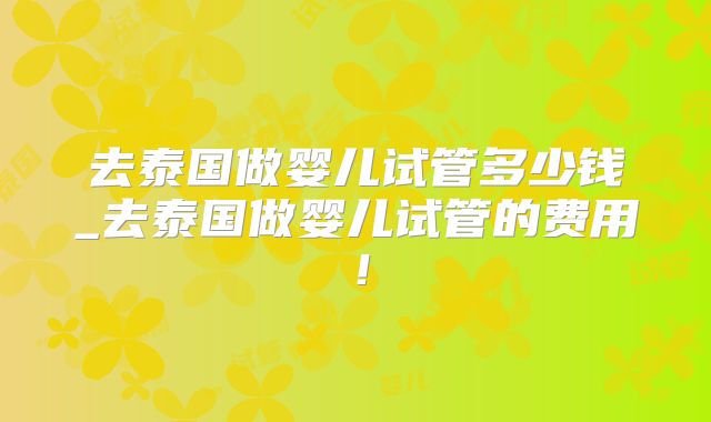 去泰国做婴儿试管多少钱_去泰国做婴儿试管的费用！