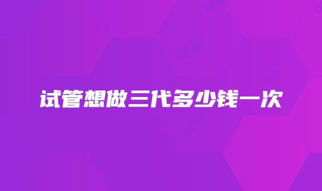 试管想做三代多少钱一次