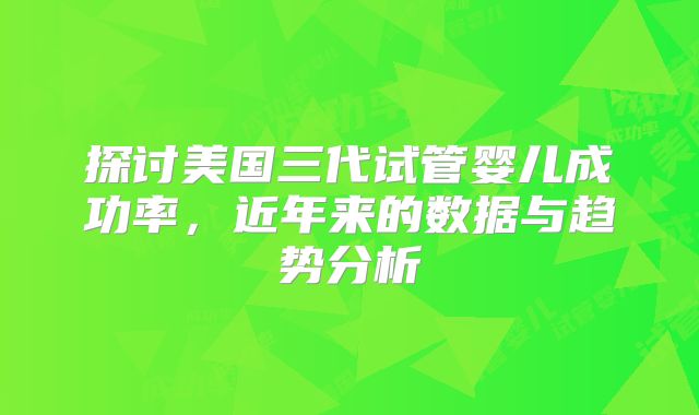 探讨美国三代试管婴儿成功率,近年来的数据与趋势分析