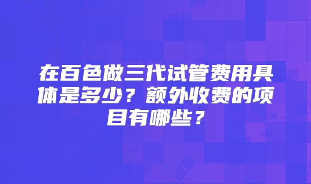 在百色做三代试管费用具体是多少？额外收费的项目有哪些？
