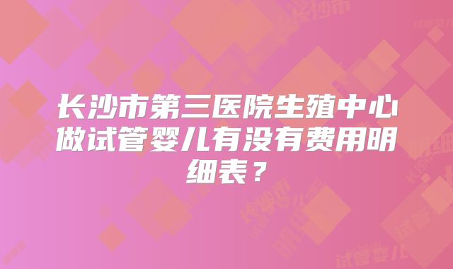 长沙市第三医院生殖中心做试管婴儿有没有费用明细表?