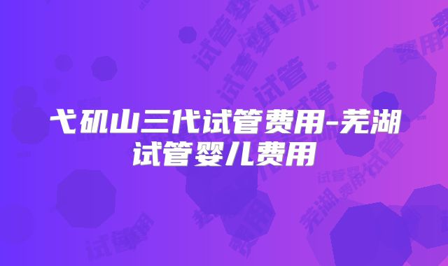 弋矶山三代试管费用-芜湖试管婴儿费用