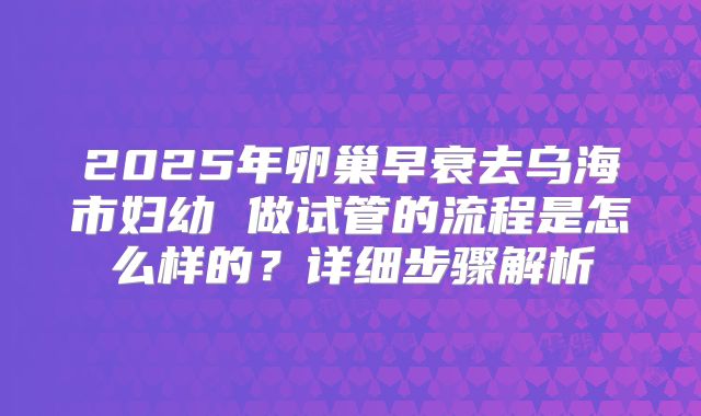 2025年卵巢早衰去乌海市妇幼 做试管的流程是怎么样的？详细步骤解析