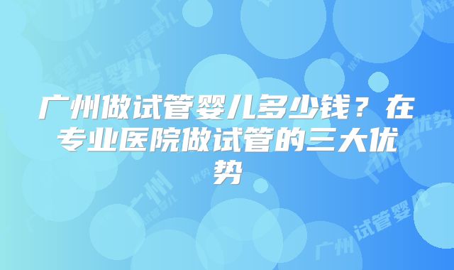 广州做试管婴儿多少钱?在专业医院做试管的三大优势