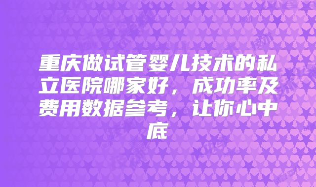 重庆做试管婴儿技术的私立医院哪家好，成功率及费用数据参考，让你心中底