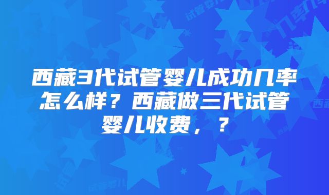 西藏3代试管婴儿成功几率怎么样?西藏做三代试管婴儿收费,?
