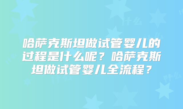 哈萨克斯坦做试管婴儿的过程是什么呢？哈萨克斯坦做试管婴儿全流程？