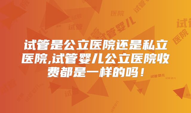 试管是公立医院还是私立医院,试管婴儿公立医院收费都是一样的吗!