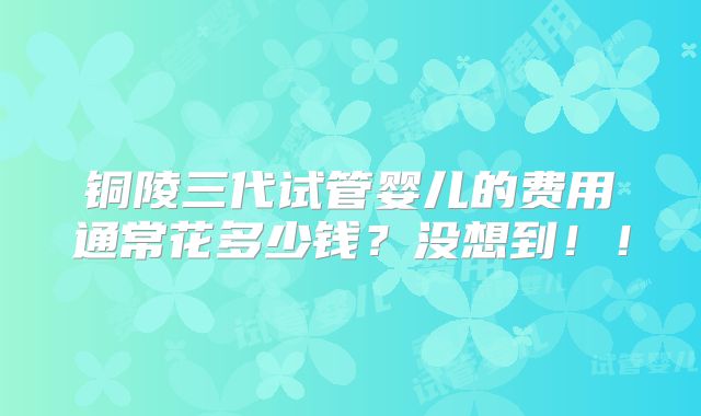 铜陵三代试管婴儿的费用通常花多少钱?没想到!!