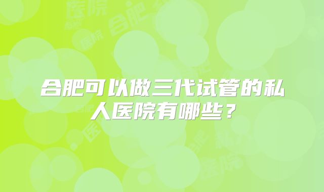 合肥可以做三代试管的私人医院有哪些?
