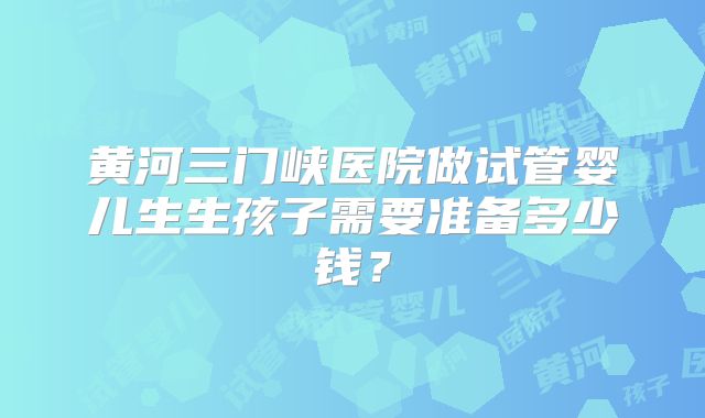 黄河三门峡医院做试管婴儿生生孩子需要准备多少钱?