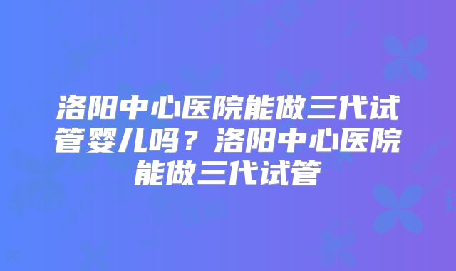 洛阳中心医院能做三代试管婴儿吗？洛阳中心医院能做三代试管