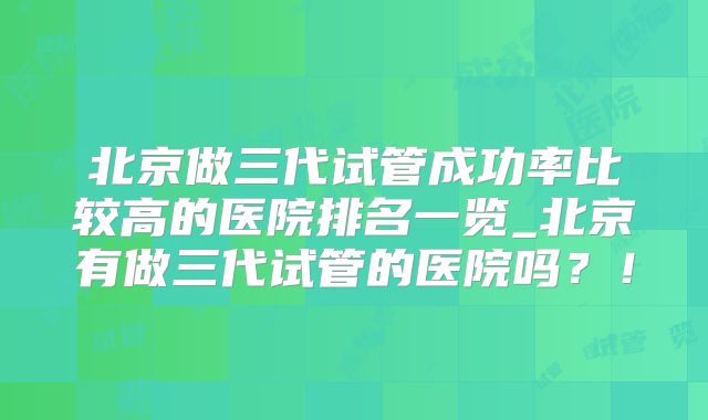 北京做三代试管成功率比较高的医院排名一览_北京有做三代试管的医院吗？！