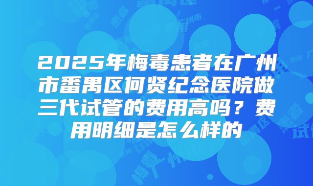 2025年梅毒患者在广州市番禺区何贤纪念医院做三代试管的费用高吗?费用明细是怎么样的