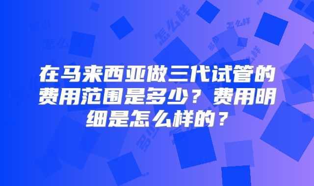 在马来西亚做三代试管的费用范围是多少？费用明细是怎么样的？