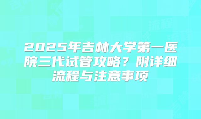 2025年吉林大学第一医院三代试管攻略？附详细流程与注意事项