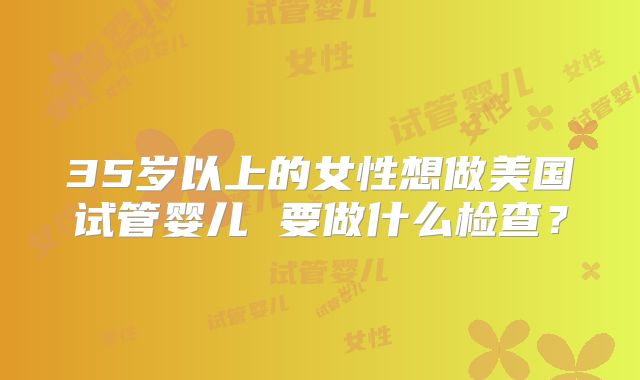 35岁以上的女性想做美国试管婴儿 要做什么检查？