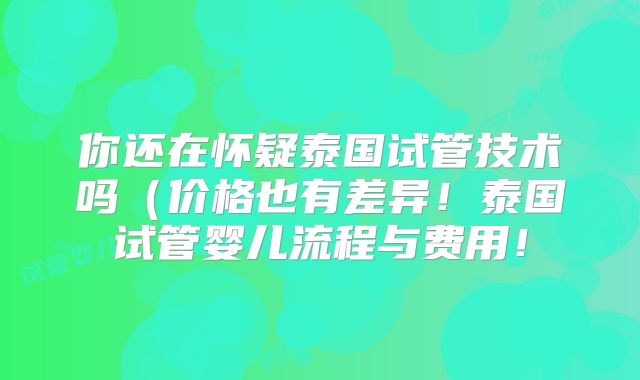 你还在怀疑泰国试管技术吗（价格也有差异！泰国试管婴儿流程与费用！