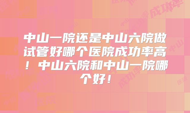 中山一院还是中山六院做试管好哪个医院成功率高！中山六院和中山一院哪个好！