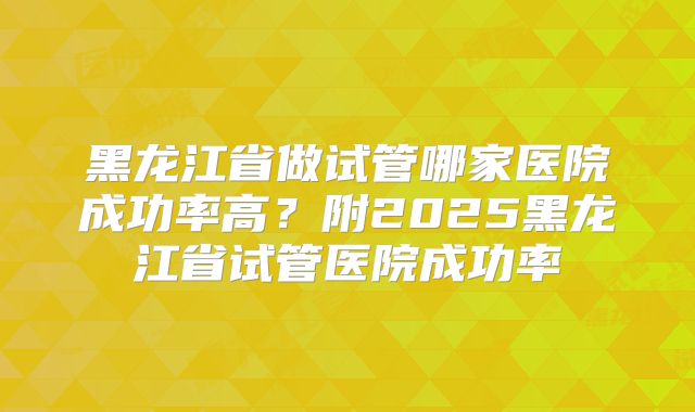 黑龙江省做试管哪家医院成功率高?附2025黑龙江省试管医院成功率