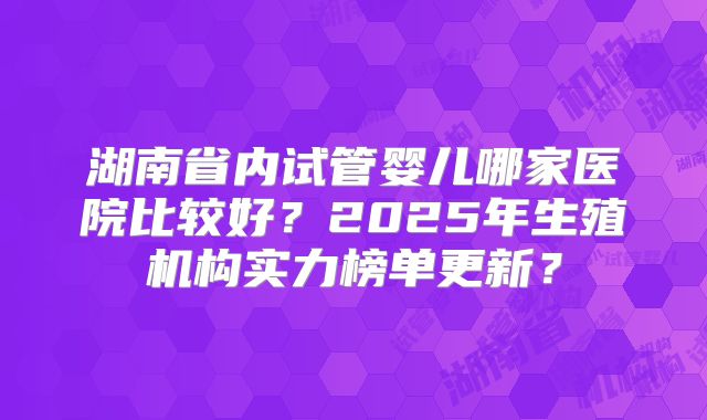 湖南省内试管婴儿哪家医院比较好?2025年生殖机构实力榜单更新?