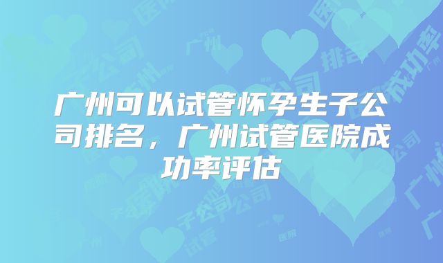 广州可以试管怀孕生子公司排名,广州试管医院成功率评估