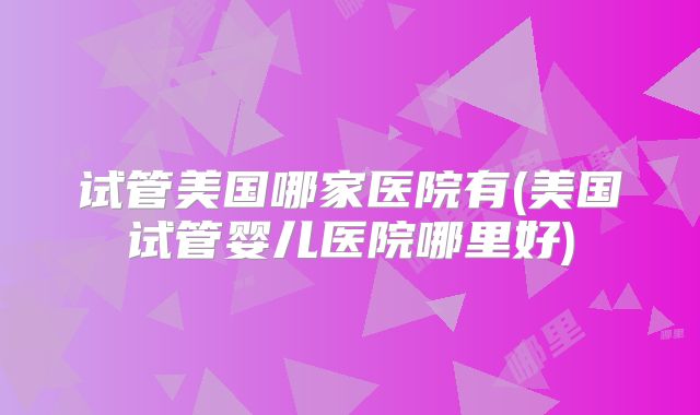试管美国哪家医院有(美国试管婴儿医院哪里好)