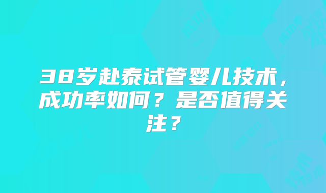 38岁赴泰试管婴儿技术,成功率如何?是否值得关注?