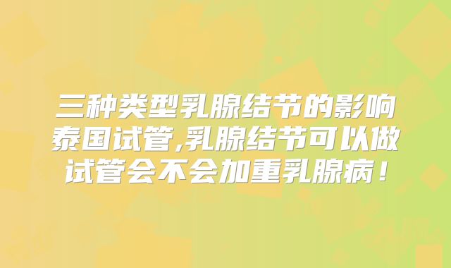 三种类型乳腺结节的影响泰国试管,乳腺结节可以做试管会不会加重乳腺病！
