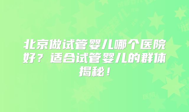 北京做试管婴儿哪个医院好？适合试管婴儿的群体揭秘！