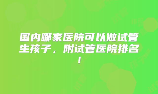 国内哪家医院可以做试管生孩子,附试管医院排名!